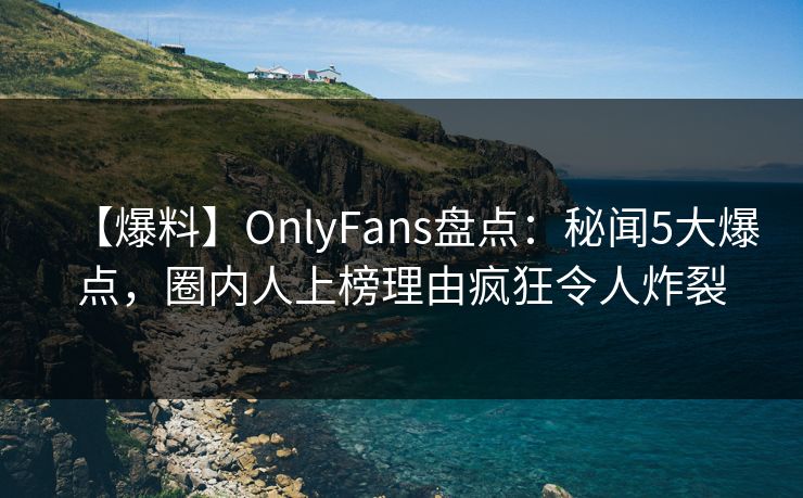 【爆料】OnlyFans盘点：秘闻5大爆点，圈内人上榜理由疯狂令人炸裂