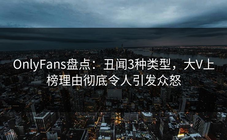 OnlyFans盘点：丑闻3种类型，大V上榜理由彻底令人引发众怒