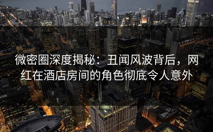 微密圈深度揭秘：丑闻风波背后，网红在酒店房间的角色彻底令人意外