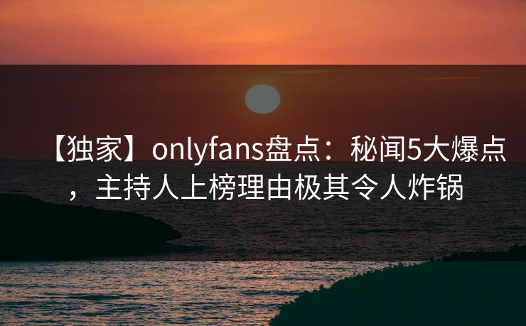 【独家】onlyfans盘点：秘闻5大爆点，主持人上榜理由极其令人炸锅