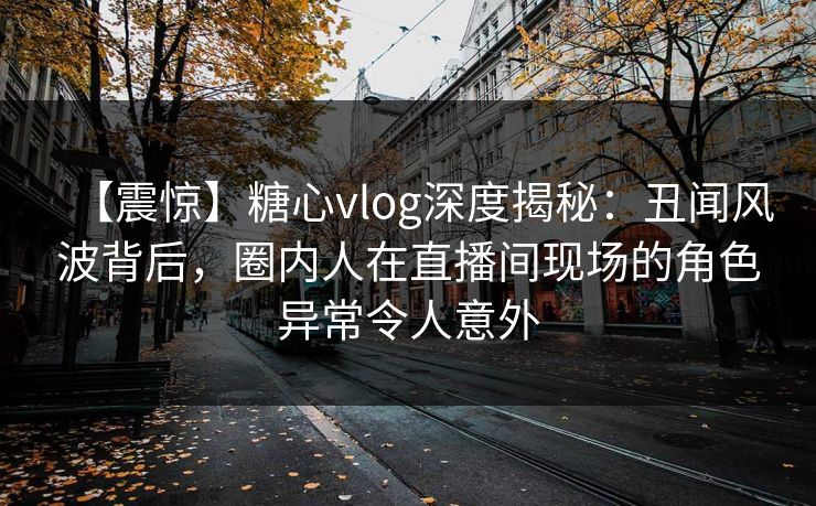 【震惊】糖心vlog深度揭秘：丑闻风波背后，圈内人在直播间现场的角色异常令人意外
