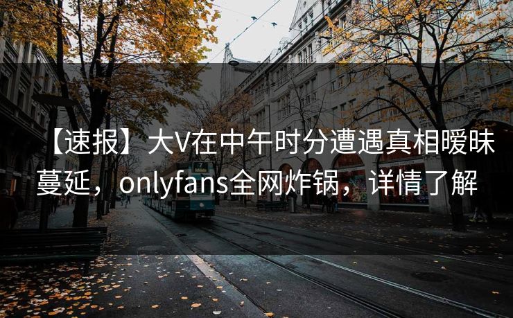 【速报】大V在中午时分遭遇真相暧昧蔓延，onlyfans全网炸锅，详情了解