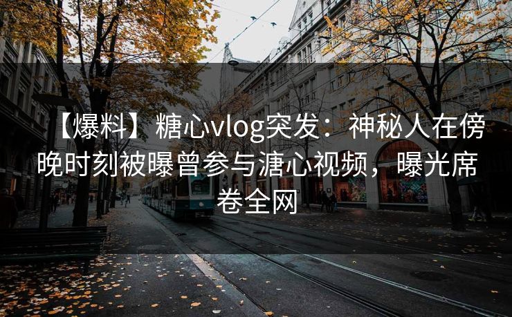 【爆料】糖心vlog突发：神秘人在傍晚时刻被曝曾参与溏心视频，曝光席卷全网