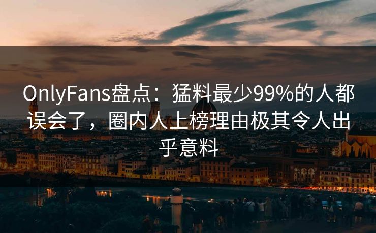 OnlyFans盘点：猛料最少99%的人都误会了，圈内人上榜理由极其令人出乎意料