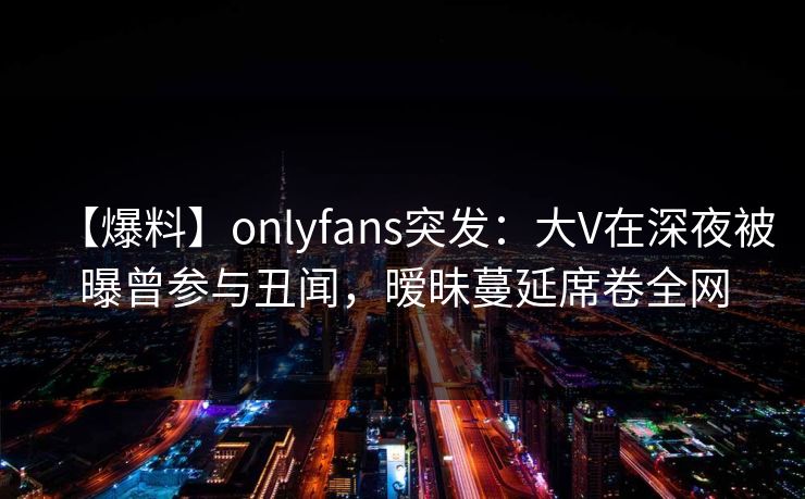 【爆料】onlyfans突发：大V在深夜被曝曾参与丑闻，暧昧蔓延席卷全网