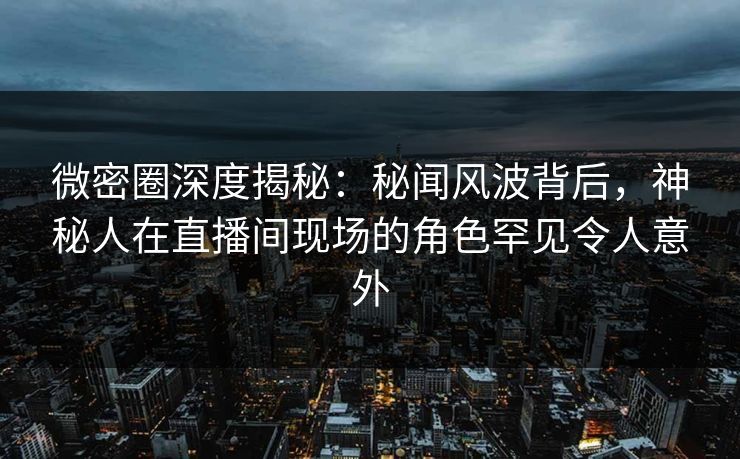 微密圈深度揭秘：秘闻风波背后，神秘人在直播间现场的角色罕见令人意外