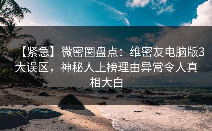 【紧急】微密圈盘点：维密友电脑版3大误区，神秘人上榜理由异常令人真相大白