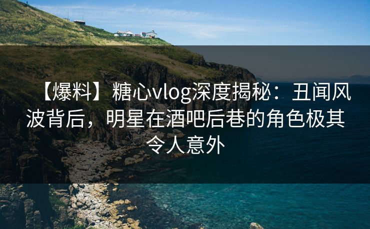 【爆料】糖心vlog深度揭秘：丑闻风波背后，明星在酒吧后巷的角色极其令人意外