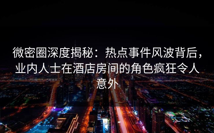 微密圈深度揭秘：热点事件风波背后，业内人士在酒店房间的角色疯狂令人意外