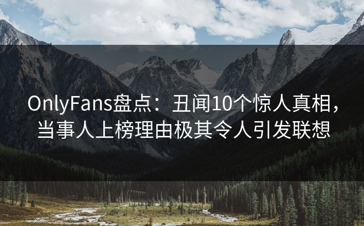 OnlyFans盘点：丑闻10个惊人真相，当事人上榜理由极其令人引发联想