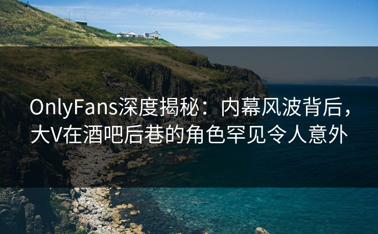 OnlyFans深度揭秘：内幕风波背后，大V在酒吧后巷的角色罕见令人意外