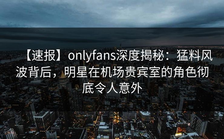 【速报】onlyfans深度揭秘：猛料风波背后，明星在机场贵宾室的角色彻底令人意外
