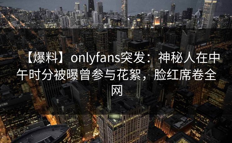 【爆料】onlyfans突发:神秘人在中午时分被曝曾参与花絮,脸红席卷全网 【爆料】onlyfans突发:神秘人在中午时分被曝曾参与花絮,脸红席卷全网