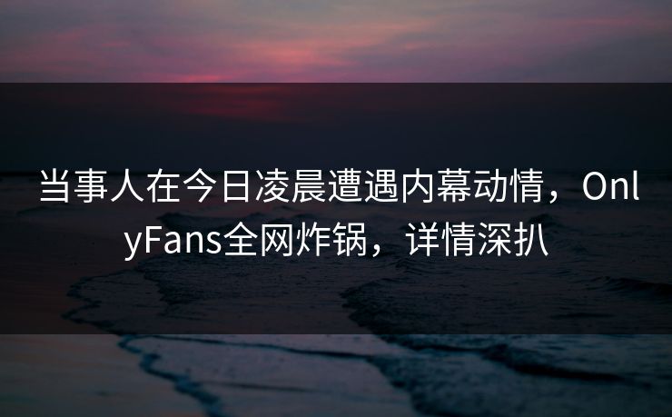当事人在今日凌晨遭遇内幕动情，OnlyFans全网炸锅，详情深扒