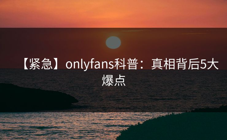 【紧急】onlyfans科普：真相背后5大爆点