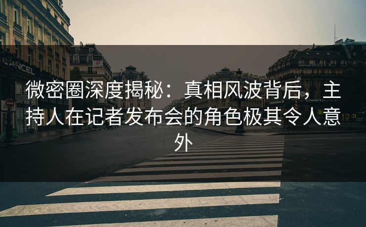 微密圈深度揭秘：真相风波背后，主持人在记者发布会的角色极其令人意外