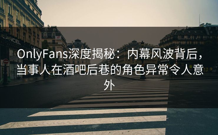 OnlyFans深度揭秘：内幕风波背后，当事人在酒吧后巷的角色异常令人意外