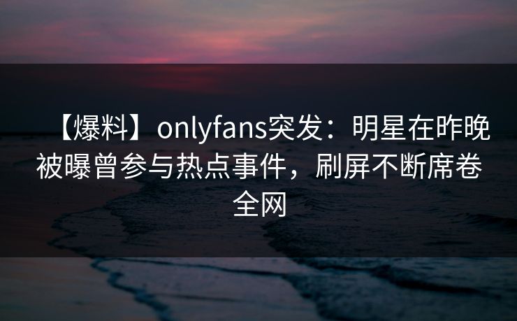 【爆料】onlyfans突发：明星在昨晚被曝曾参与热点事件，刷屏不断席卷全网
