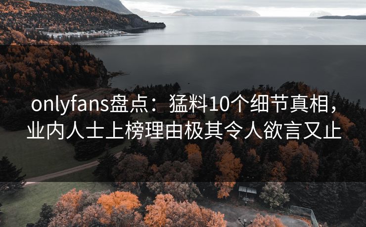 onlyfans盘点：猛料10个细节真相，业内人士上榜理由极其令人欲言又止