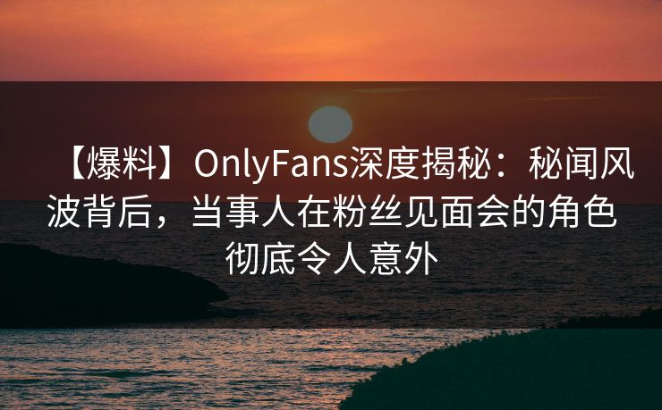 【爆料】OnlyFans深度揭秘:秘闻风波背后,当事人在粉丝见面会的角色彻底令人意外 【爆料】OnlyFans深度揭秘:秘闻风波背后,当事人在粉丝见面会的角色彻底令人意外
