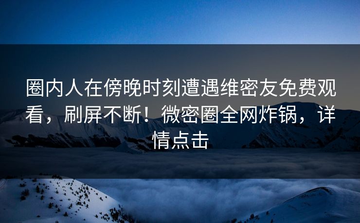 圈内人在傍晚时刻遭遇维密友免费观看，刷屏不断！微密圈全网炸锅，详情点击