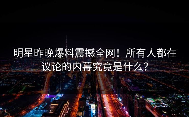 明星昨晚爆料震撼全网！所有人都在议论的内幕究竟是什么？