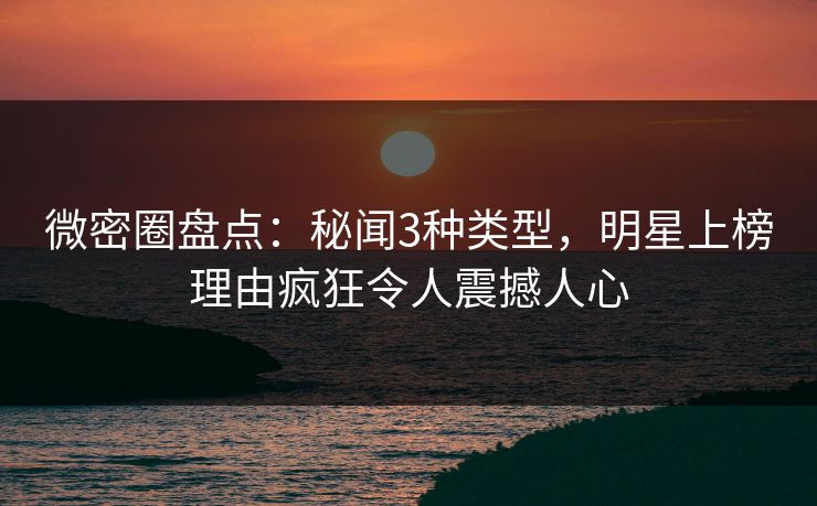 微密圈盘点：秘闻3种类型，明星上榜理由疯狂令人震撼人心