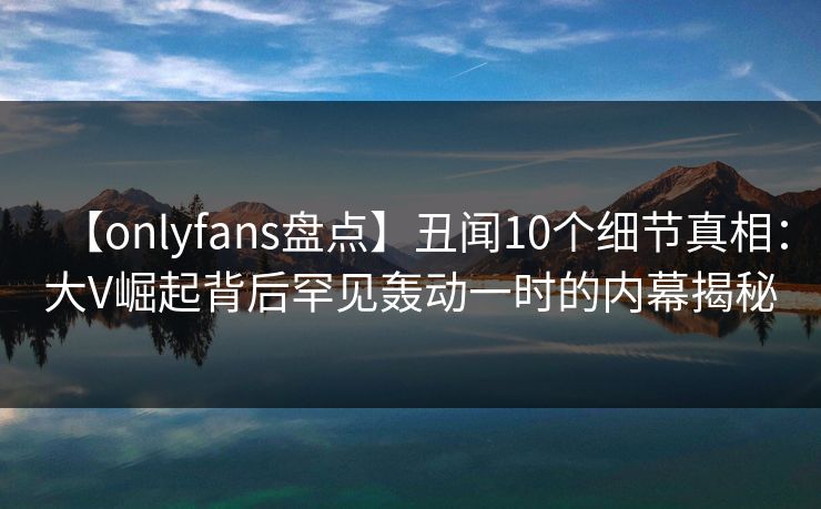 【onlyfans盘点】丑闻10个细节真相：大V崛起背后罕见轰动一时的内幕揭秘