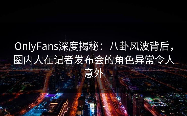 OnlyFans深度揭秘：八卦风波背后，圈内人在记者发布会的角色异常令人意外