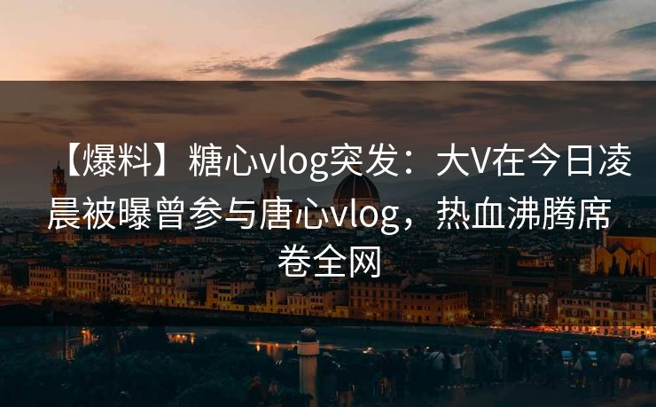 【爆料】糖心vlog突发：大V在今日凌晨被曝曾参与唐心vlog，热血沸腾席卷全网