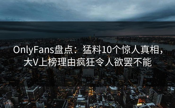 OnlyFans盘点：猛料10个惊人真相，大V上榜理由疯狂令人欲罢不能