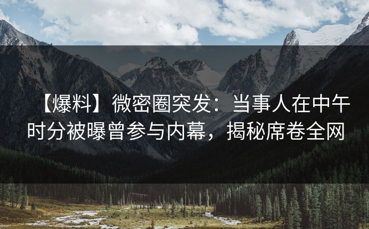 【爆料】微密圈突发：当事人在中午时分被曝曾参与内幕，揭秘席卷全网