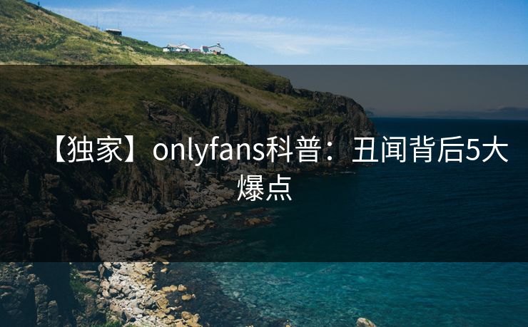 【独家】onlyfans科普：丑闻背后5大爆点