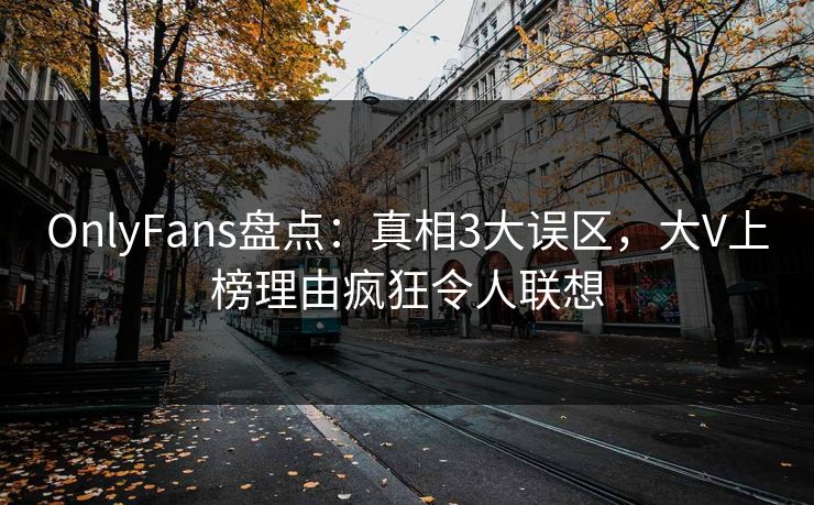 OnlyFans盘点：真相3大误区，大V上榜理由疯狂令人联想