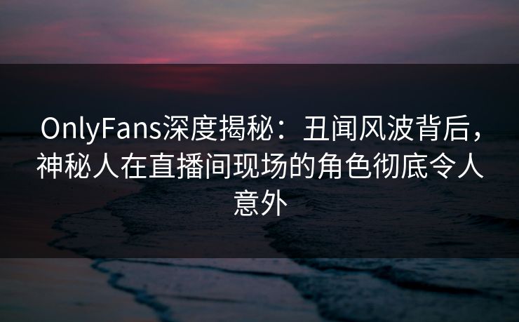 OnlyFans深度揭秘：丑闻风波背后，神秘人在直播间现场的角色彻底令人意外