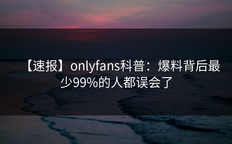 【速报】onlyfans科普：爆料背后最少99%的人都误会了