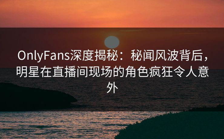 OnlyFans深度揭秘:秘闻风波背后,明星在直播间现场的角色疯狂令人意外 OnlyFans深度揭秘:秘闻风波背后,明星在直播间现场的角色疯狂令人意外