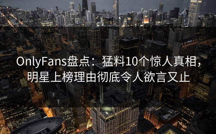OnlyFans盘点：猛料10个惊人真相，明星上榜理由彻底令人欲言又止