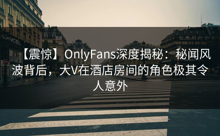 【震惊】OnlyFans深度揭秘：秘闻风波背后，大V在酒店房间的角色极其令人意外