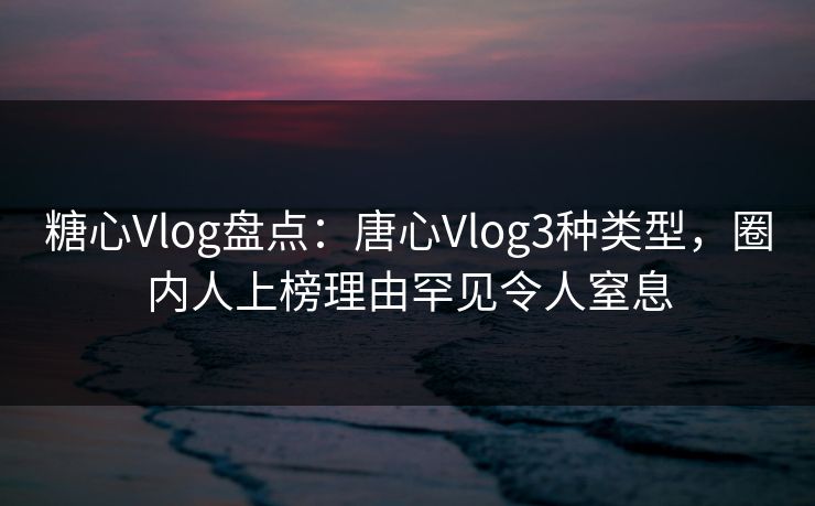 糖心Vlog盘点：唐心Vlog3种类型，圈内人上榜理由罕见令人窒息