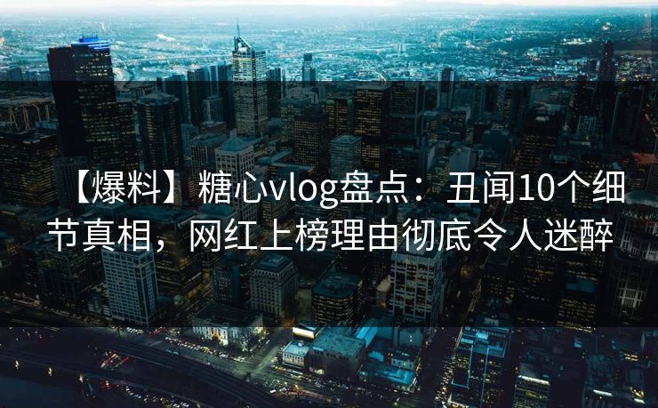 【爆料】糖心vlog盘点：丑闻10个细节真相，网红上榜理由彻底令人迷醉