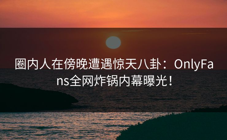 圈内人在傍晚遭遇惊天八卦：OnlyFans全网炸锅内幕曝光！