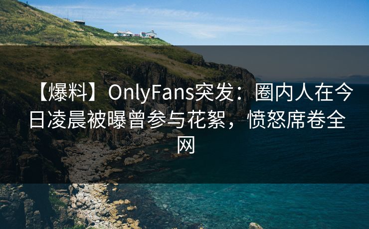 【爆料】OnlyFans突发:圈内人在今日凌晨被曝曾参与花絮,愤怒席卷全网 【爆料】OnlyFans突发:圈内人在今日凌晨被曝曾参与花絮,愤怒席卷全网