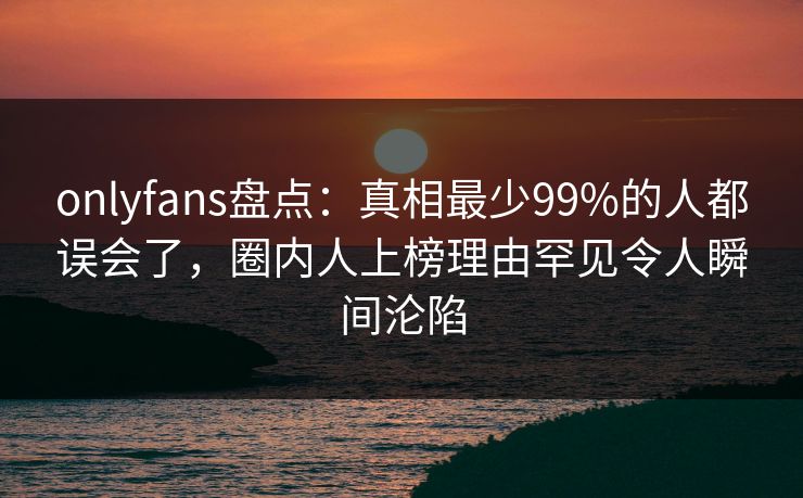 onlyfans盘点：真相最少99%的人都误会了，圈内人上榜理由罕见令人瞬间沦陷