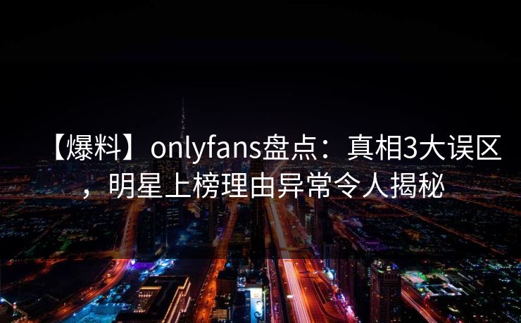 【爆料】onlyfans盘点：真相3大误区，明星上榜理由异常令人揭秘