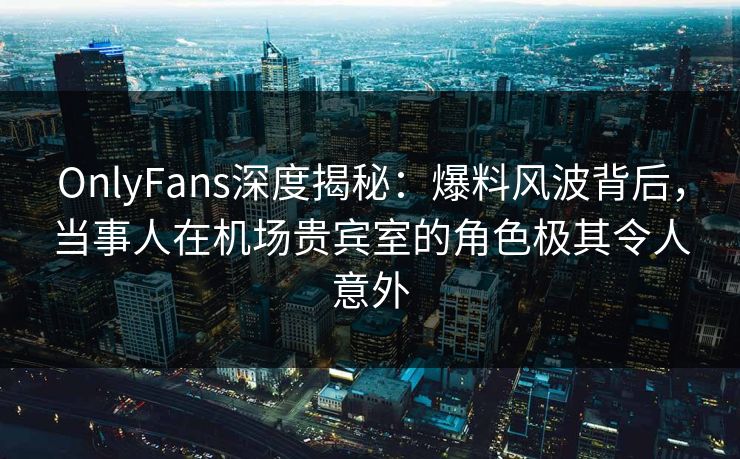 OnlyFans深度揭秘：爆料风波背后，当事人在机场贵宾室的角色极其令人意外