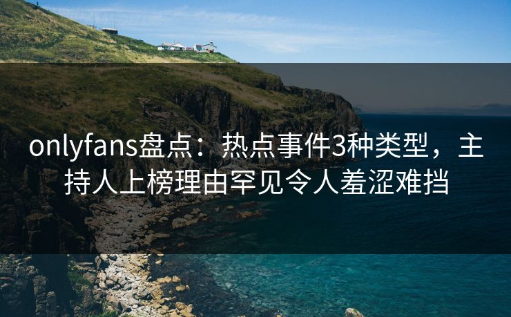 onlyfans盘点：热点事件3种类型，主持人上榜理由罕见令人羞涩难挡