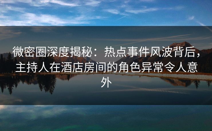 微密圈深度揭秘：热点事件风波背后，主持人在酒店房间的角色异常令人意外