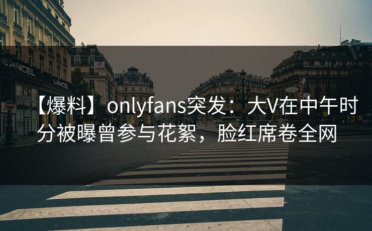 【爆料】onlyfans突发：大V在中午时分被曝曾参与花絮，脸红席卷全网