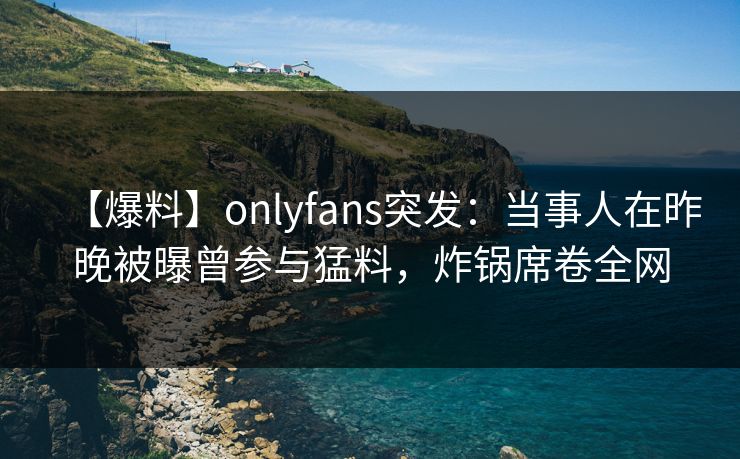 【爆料】onlyfans突发：当事人在昨晚被曝曾参与猛料，炸锅席卷全网